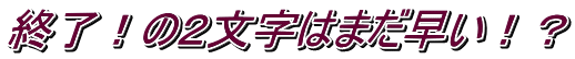 終了！の２文字はまだ早い！？