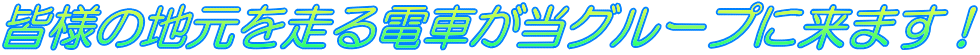 皆様の地元を走る電車が当グループに来ます！