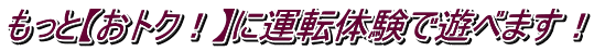 もっと【おトク！】に運転体験で遊べます！