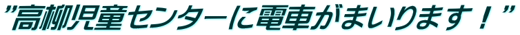 ”高柳児童センターに電車がまいります！”