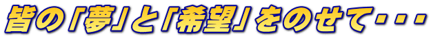皆の「夢」と「希望」をのせて・・・