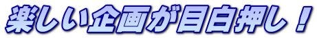 楽しい企画が目白押し！