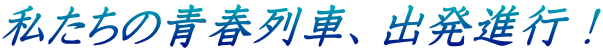 私たちの青春列車、出発進行！