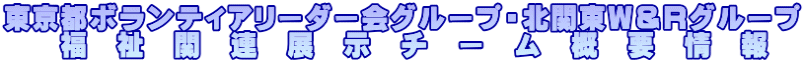 東京都ボランティアリーダー会グループ・北関東Ｗ＆Ｒグループ 　　福　祉　関　連　展　示　チ　ー　ム　概　要　情　報