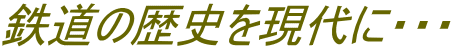 鉄道の歴史を現代に・・・ 